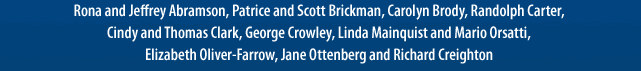 Rona and Jeffrey Abramson, Patrice and Scott Brickman, Carolyn Brody, Randolph Carter,Cindy and Thomas Clark, George Crowley, Linda Mainquist and Mario Orsatti,Elizabeth Oliver-Farrow, Jane Ottenberg and Richard Creighton