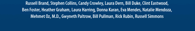 Russell Brand, Bill Pullman, Stephen Collins, Candy Crowley, Laura Dern, Bill Duke, Clint Eastwood, Ben Foster, Heather Graham, Laura Harring, Donna Karan, Eva Mendes, Natalie Mendoza,Mehmet Oz, M.D., Gwyneth Paltrow, Rick Rubin, Russell Simmons 