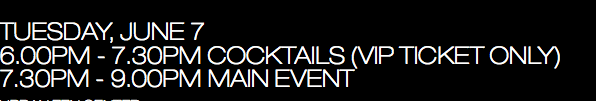 TUESDAY, JUNE 7 6.00pm - 7.30pm Cocktails (VIP ticket only) 7.30pm - 9.00pm Main event   