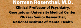 Norman Rosenthal, M.D. Clinical Professor of Psychiatry, Georgetown University Medical Center; 20-Year Senior Researcher, National Institute of Mental Health
