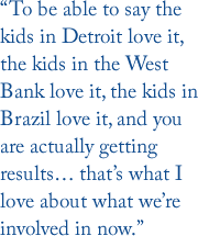 “To be able to say the kids in Detroit love it, the kids in the West Bank love it, the kids in Brazil love it, and you are actually getting results… that’s what I love about what we’re involved in now.”