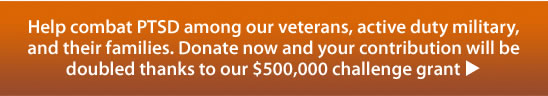 Help combat PTSD among our veterans, active duty military,and their families. Donate now and your contribution will be doubled thanks to our $500,000 challenge grant u