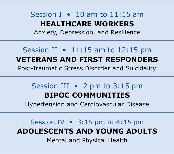 Session I  €  10 am to 11:15 am, HEALTHCARE WORKERS; Session II  €  11:15 am to 12:15 pm, VETERANS AND FIRST RESPONDERS; Session III  €  2 pm to 3:15 pm, BIPOC COMMUNITIES; Session IV  €  3:15 pm to 4:15 pm, ADOLESCENTS AND YOUNG ADULTS